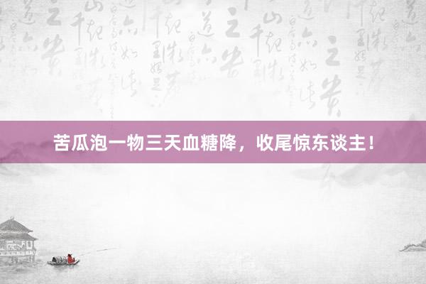 苦瓜泡一物三天血糖降，收尾惊东谈主！