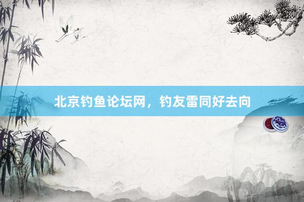 北京钓鱼论坛网，钓友雷同好去向