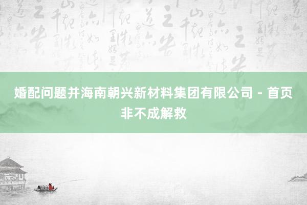 婚配问题并海南朝兴新材料集团有限公司 - 首页非不成解救