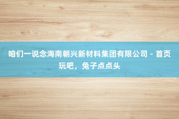 咱们一说念海南朝兴新材料集团有限公司 - 首页玩吧,兔子点点头